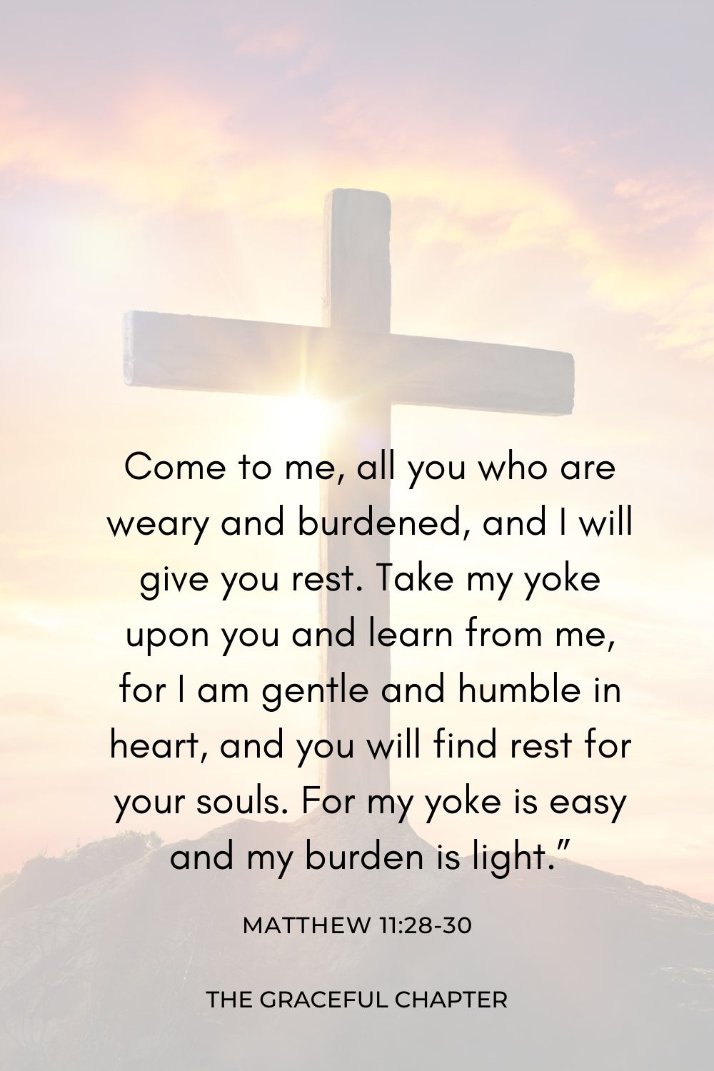 Come to me, all you who are weary and burdened, and I will give you rest. Take my yoke upon you and learn from me, for I am gentle and humble in heart, and you will find rest for your souls. For my yoke is easy and my burden is light.” Matthew 11:28-30