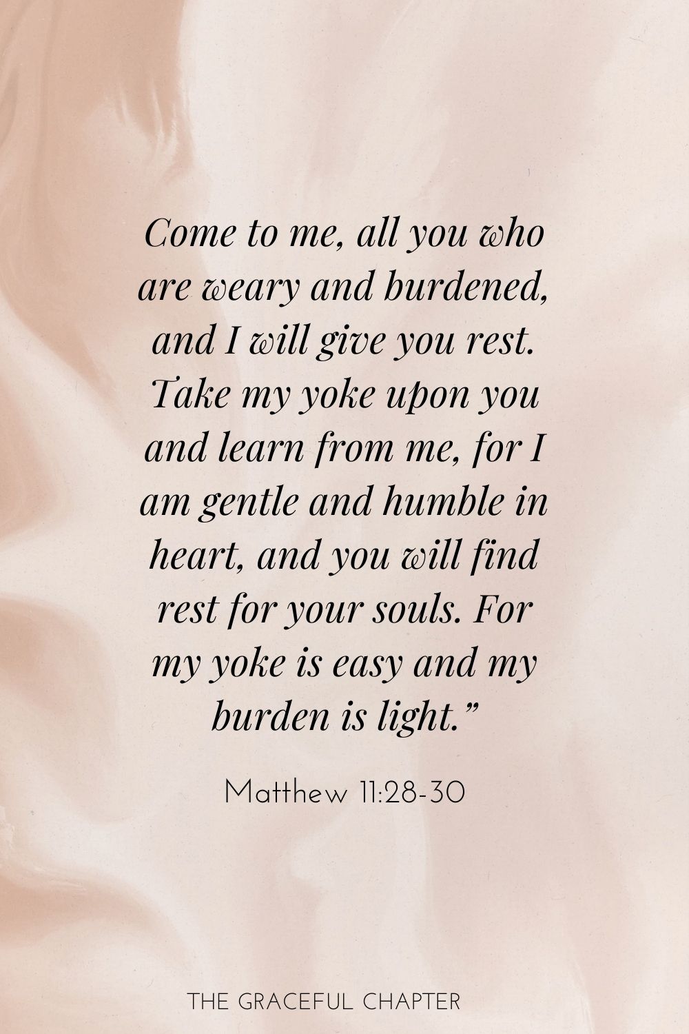 Come to me, all you who are weary and burdened, and I will give you rest. Take my yoke upon you and learn from me, for I am gentle and humble in heart, and you will find rest for your souls. For my yoke is easy and my burden is light.” Matthew 11:28-30