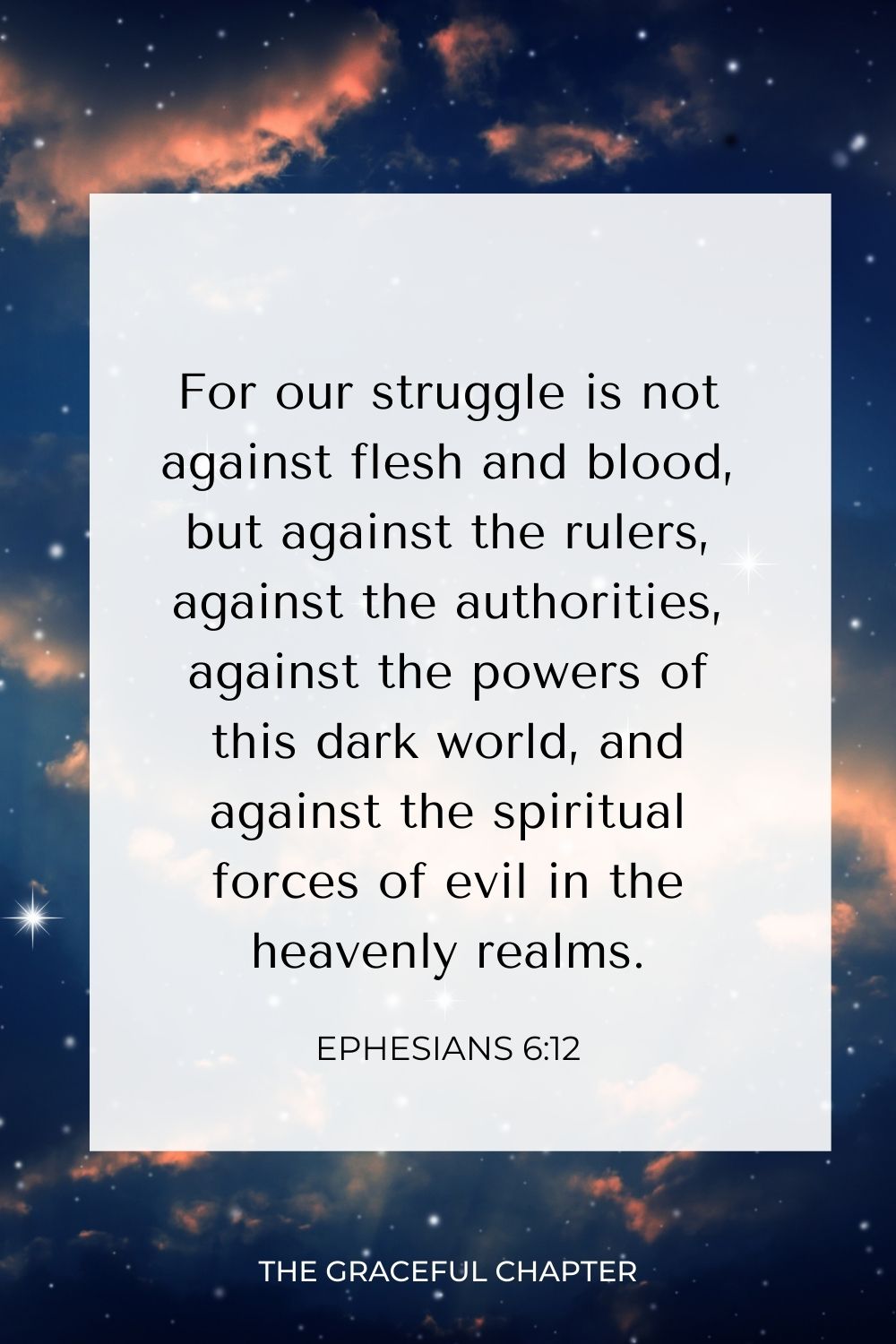 For our struggle is not against flesh and blood, but against the rulers, against the authorities, against the powers of this dark world, and against the spiritual forces of evil in the heavenly realms. Ephesians 6:12