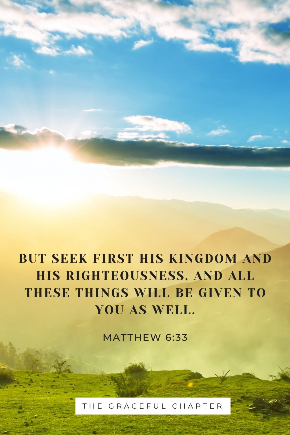 But seek first his kingdom and his righteousness, and all these things will be given to you as well. Matthew 6:33