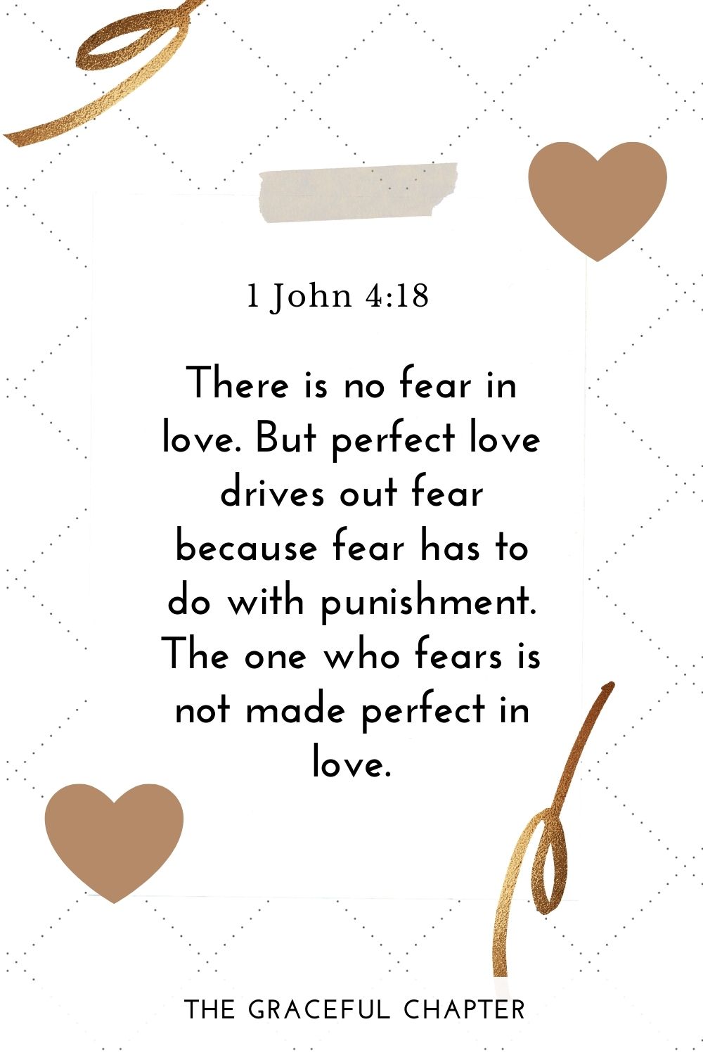 There is no fear in love. But perfect love drives out fear because fear has to do with punishment. The one who fears is not made perfect in love. 1 John 4:18