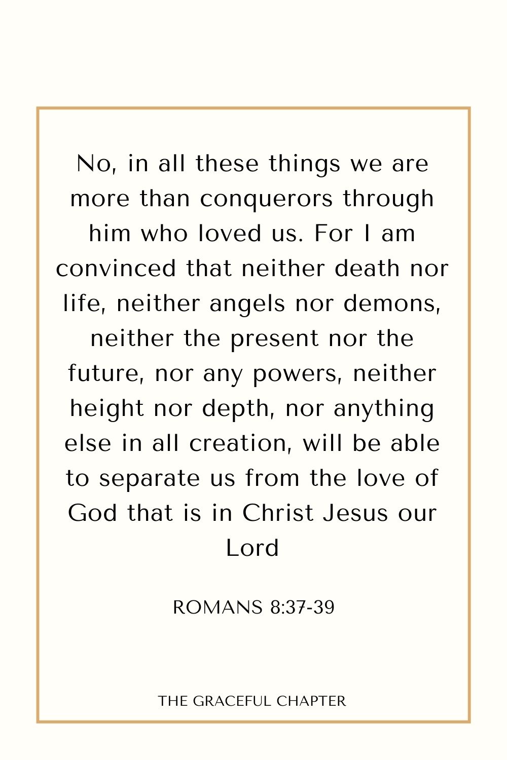 No, in all these things we are more than conquerors through him who loved us. For I am convinced that neither death nor life, neither angels nor demons, neither the present nor the future, nor any powers, neither height nor depth, nor anything else in all creation, will be able to separate us from the love of God that is in Christ Jesus our Lord Romans 8:37-39