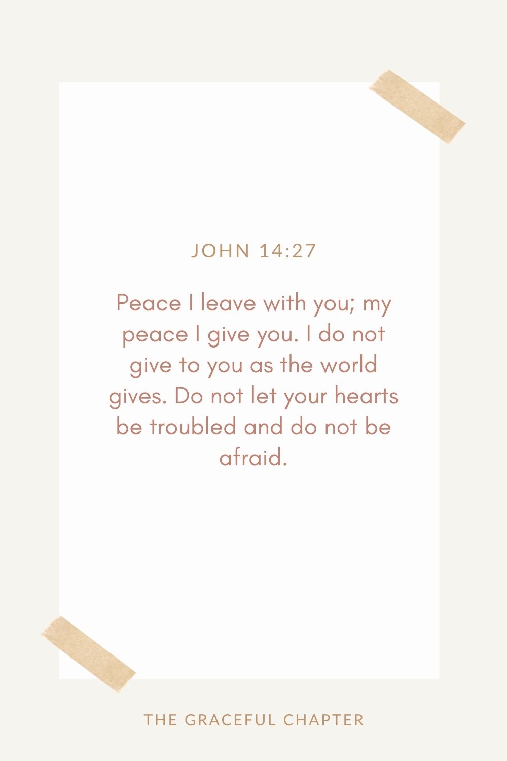 Peace I leave with you; my peace I give you. I do not give to you as the world gives. Do not let your hearts be troubled and do not be afraid. John 14:27