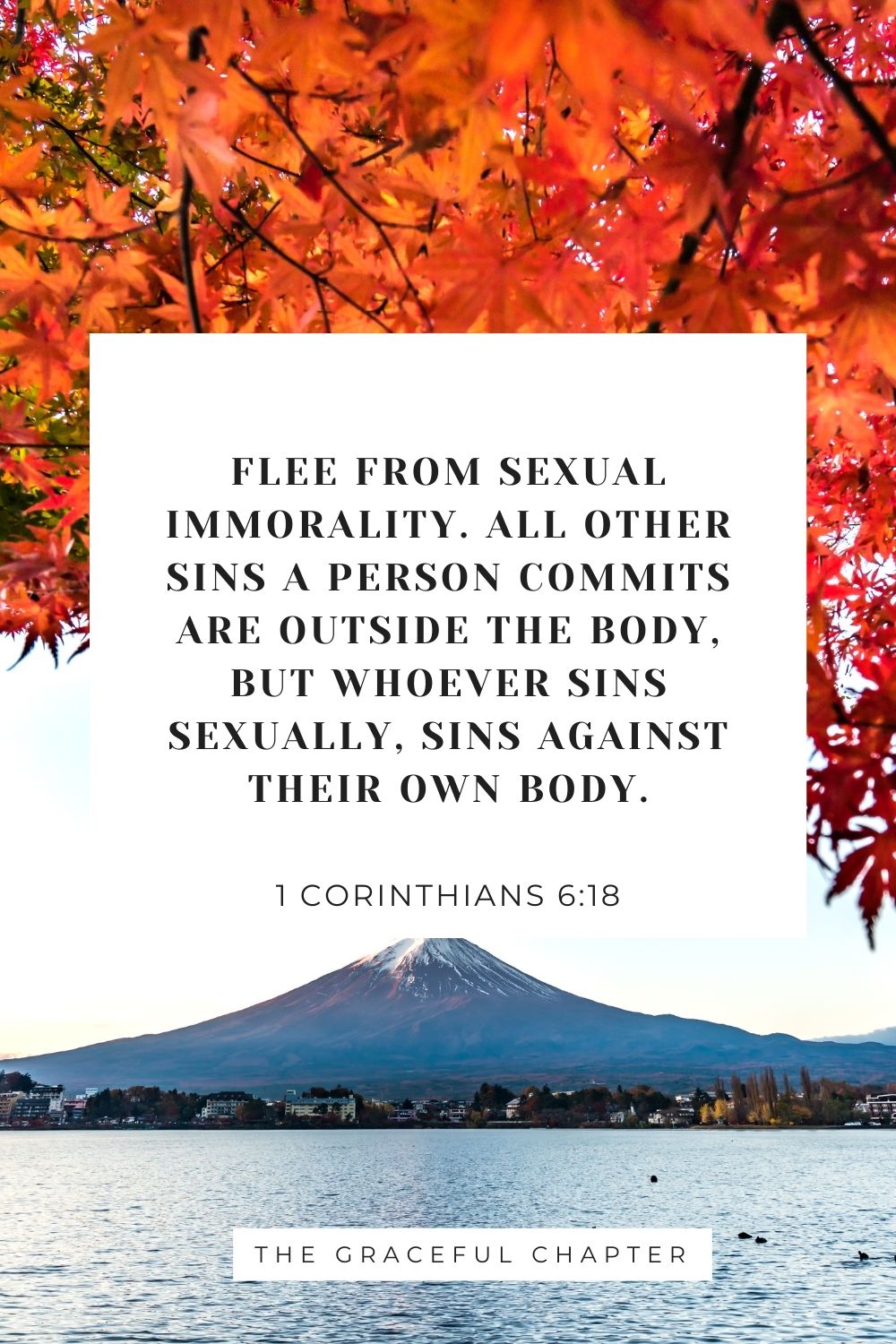 Flee from sexual immorality. All other sins a person commits are outside the body, but whoever sins sexually, sins against their own body. 1 Corinthians 6:18