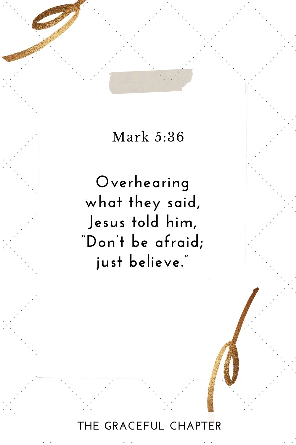 Overhearing what they said, Jesus told him, “Don’t be afraid; just believe.” Mark 5:36