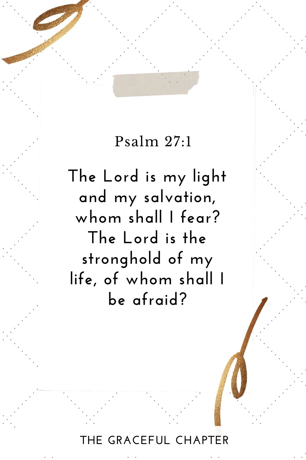 The Lord is my light and my salvation, whom shall I fear? The Lord is the stronghold of my life, of whom shall I be afraid? Psalm 27:1