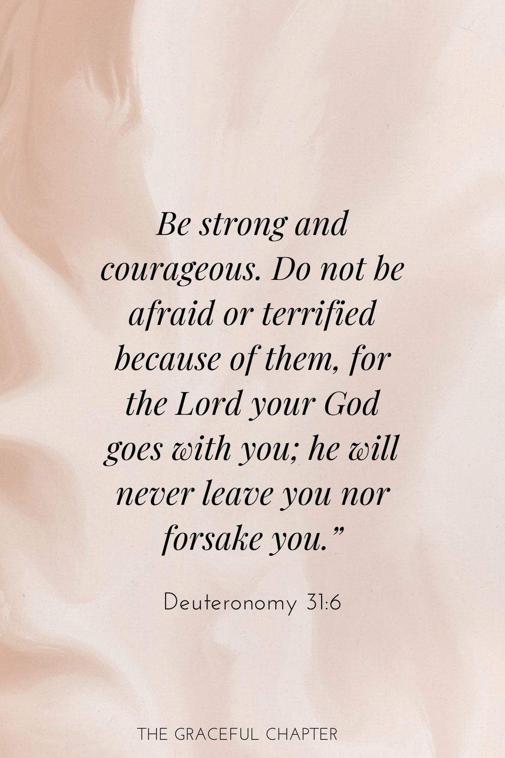 Be strong and courageous. Do not be afraid or terrified because of them, for the Lord your God goes with you; he will never leave you nor forsake you.” Deuteronomy 31:6