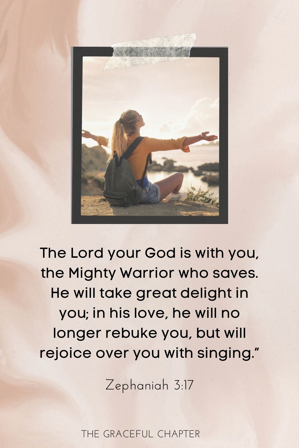 The Lord your God is with you, the Mighty Warrior who saves. He will take great delight in you; in his love he will no longer rebuke you, but will rejoice over you with singing.” Zephaniah 3:17