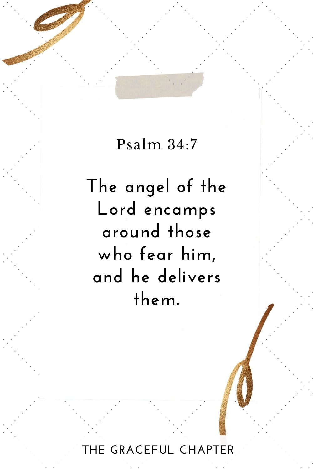 The angel of the Lord encamps around those who fear him, and he delivers them.
Psalm 34:7