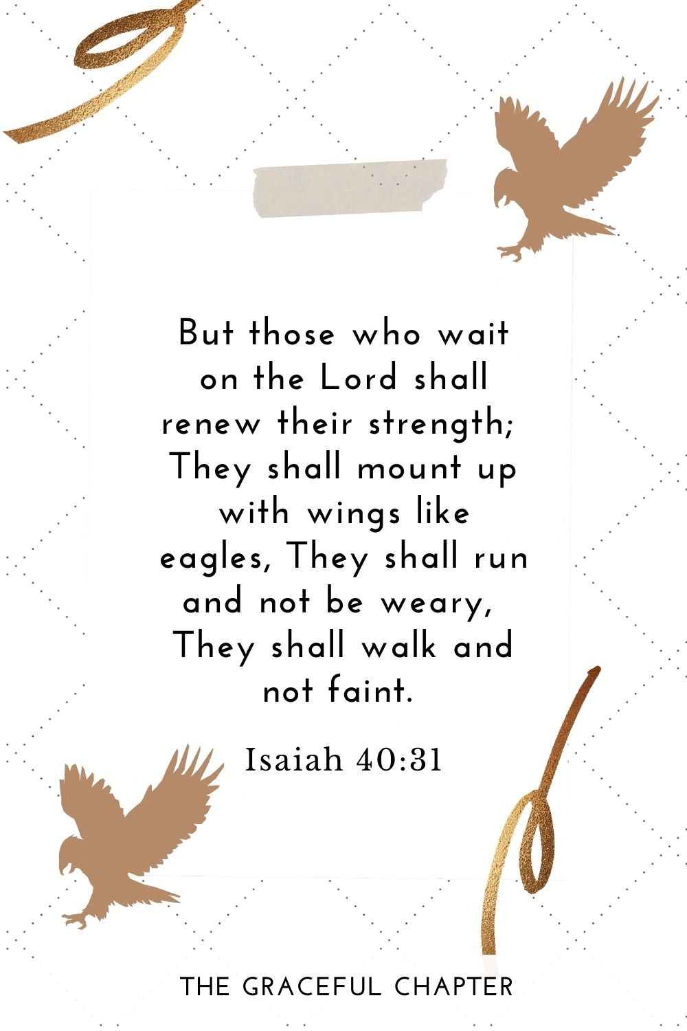 But those who wait on the Lord Shall renew their strength; They shall mount up with wings like eagles, They shall run and not be weary, They shall walk and not faint. Isaiah 40:31