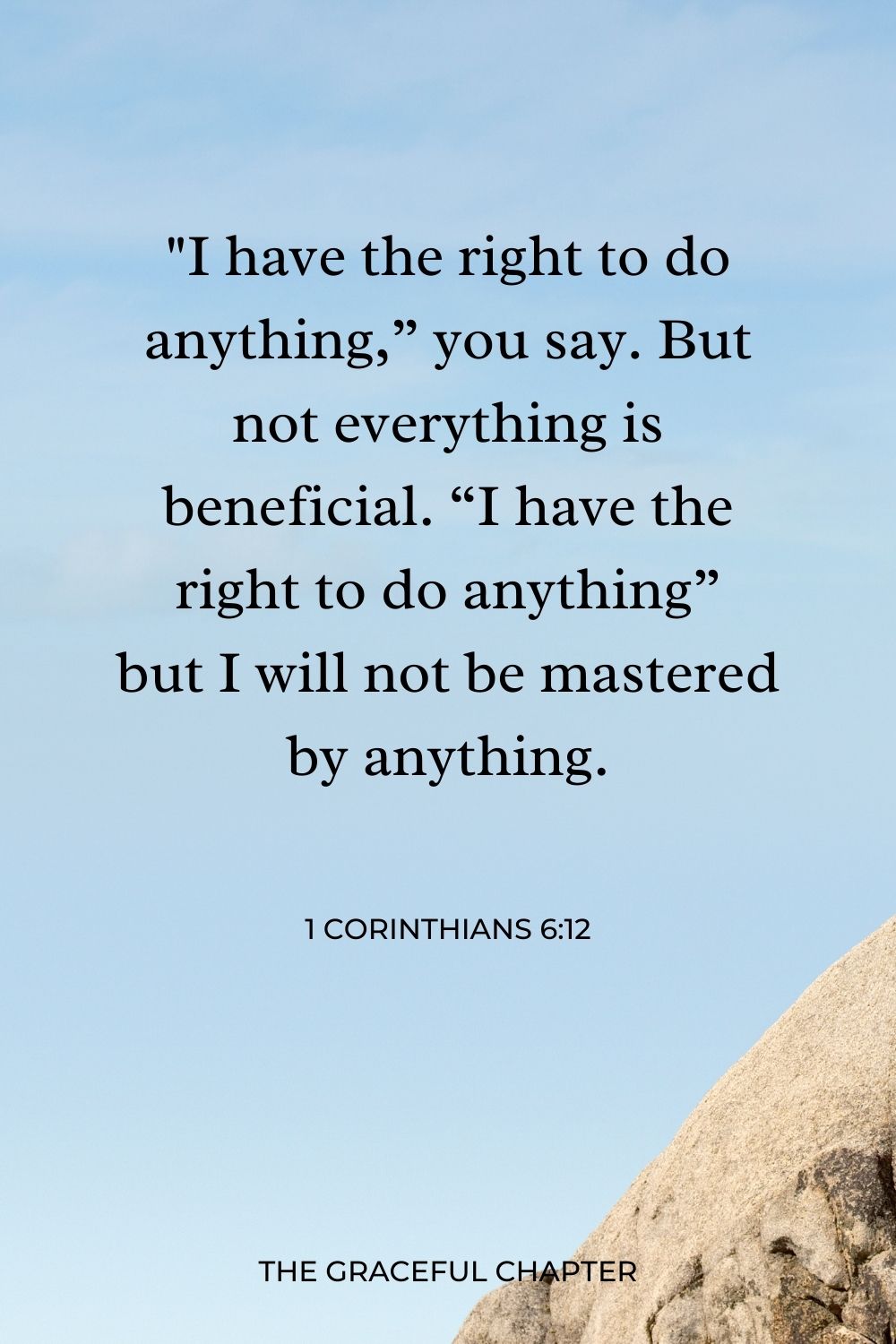 I have the right to do anything,” you say. But not everything is beneficial. “I have the right to do anything”—but I will not be mastered by anything. 1 Corinthians 6:12