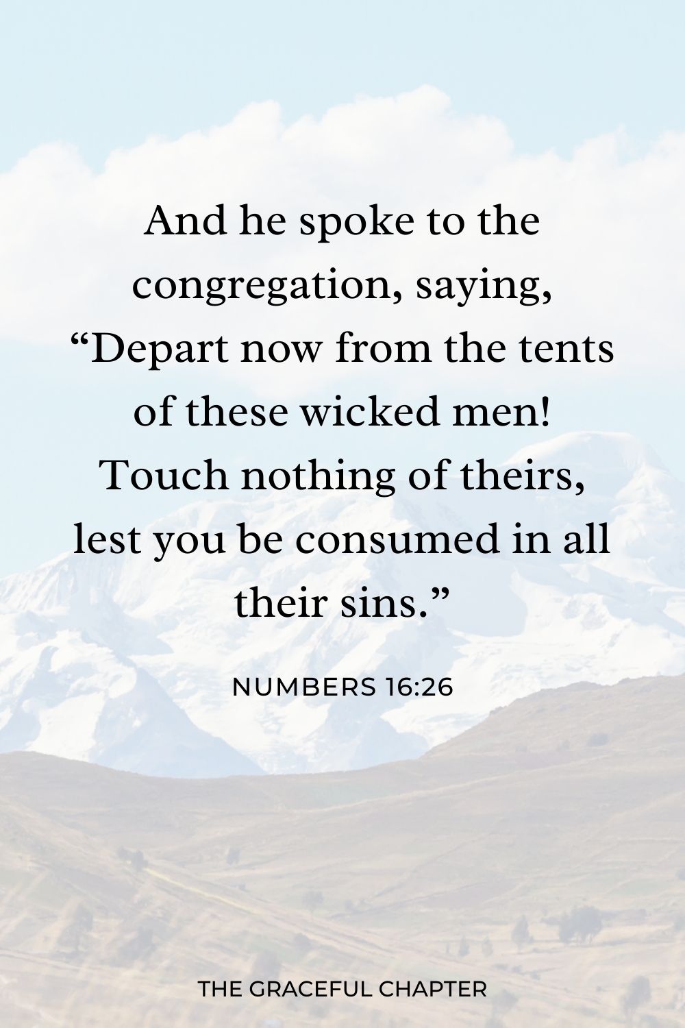  And he spoke to the congregation, saying, “Depart now from the tents of these wicked men! Touch nothing of theirs, lest you be consumed in all their sins.” Numbers 16:26