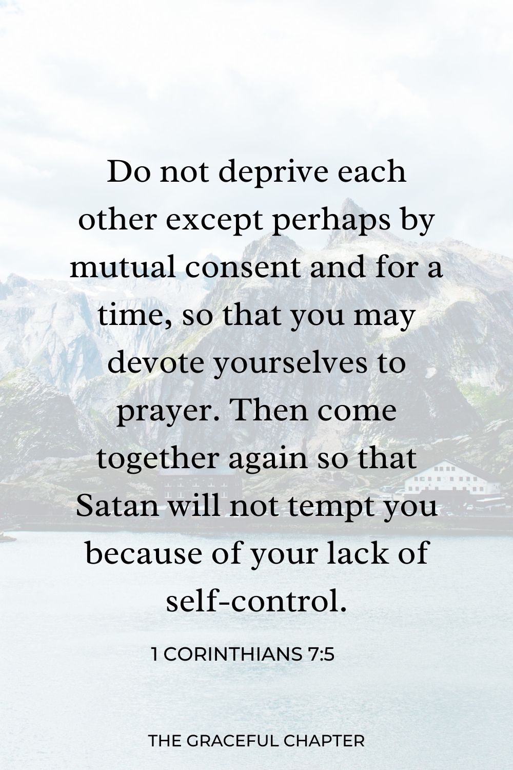 Do not deprive each other except perhaps by mutual consent and for a time, so that you may devote yourselves to prayer. Then come together again so that Satan will not tempt you because of your lack of self-control. 1 Corinthians 7:5