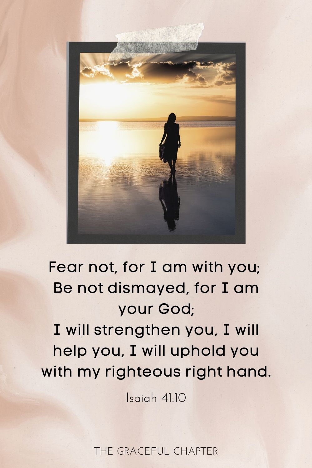 Fear not, for I am with you; be not dismayed, for I am your God; I will strengthen you, I will help you, I will uphold you with my righteous right hand. Isaiah 41:10