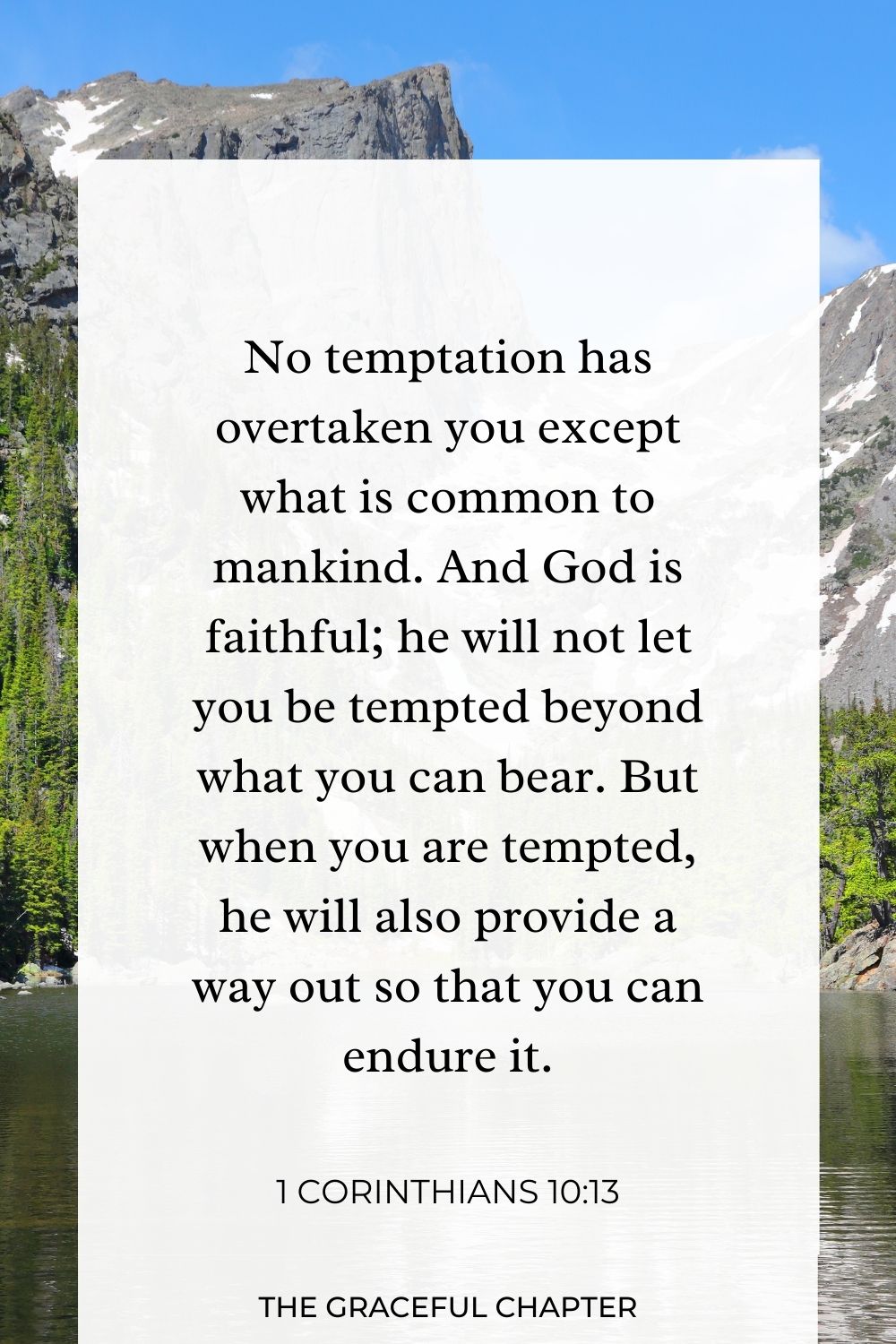 No temptation has overtaken you except what is common to mankind. And God is faithful; he will not let you be tempted beyond what you can bear. But when you are tempted, he will also provide a way out so that you can endure it. 1 Corinthians 10:13