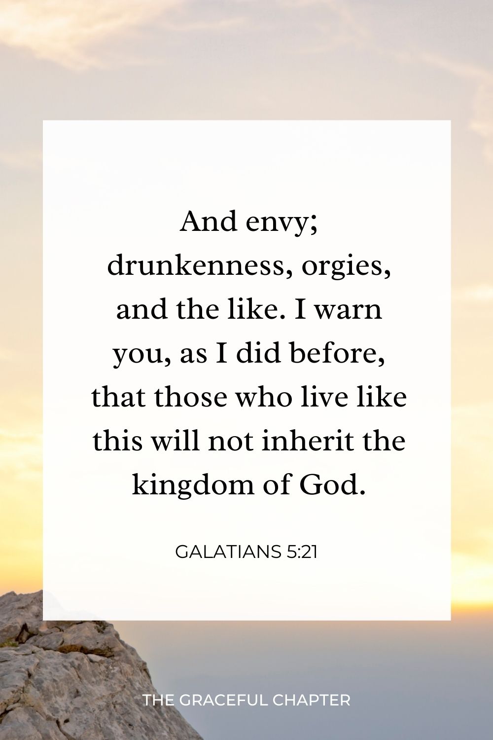 And envy; drunkenness, orgies, and the like. I warn you, as I did before, that those who live like this will not inherit the kingdom of God. Galatians 5:21