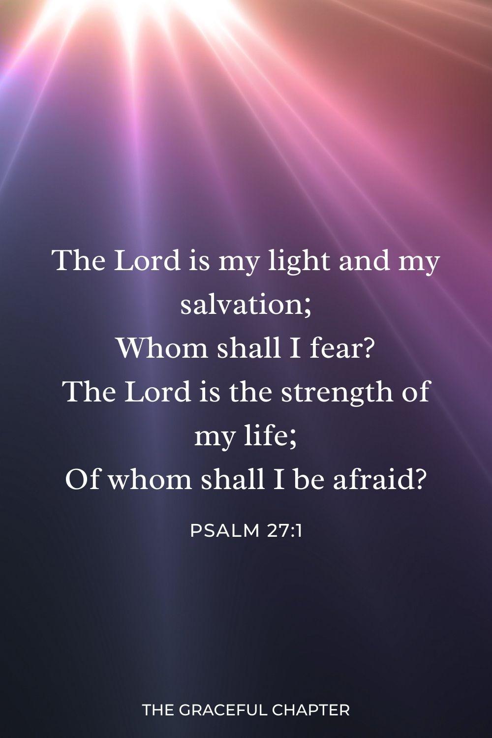 The Lord is my light and my salvation;
Whom shall I fear?
The Lord is the strength of my life;
Of whom shall I be afraid? Psalm 27:1