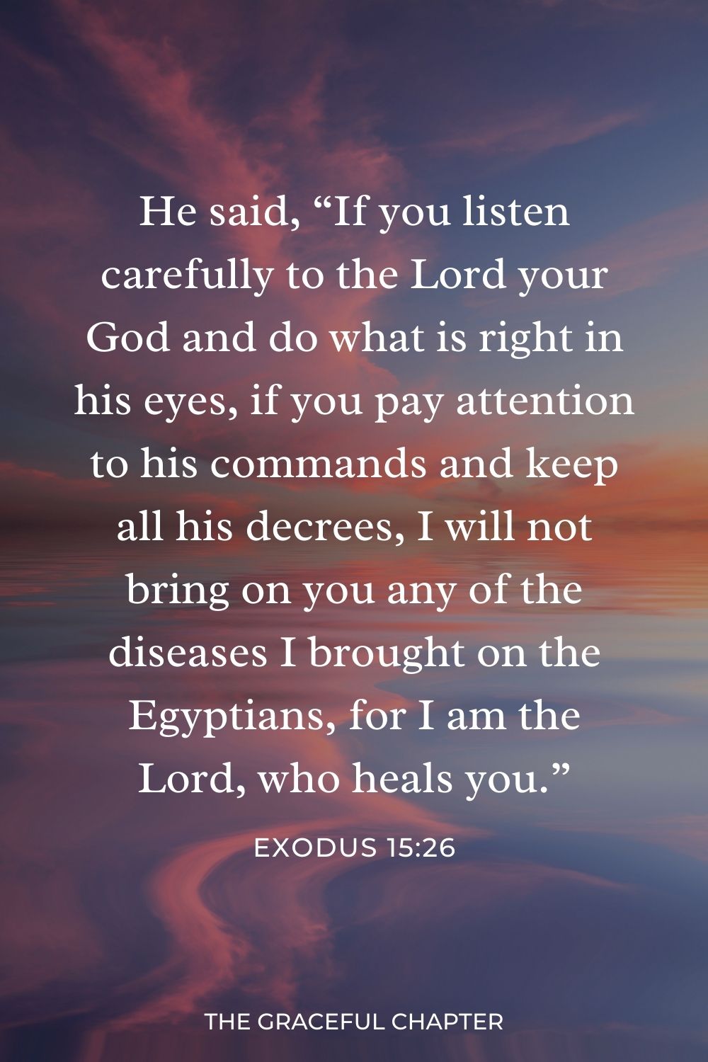 He said, “If you listen carefully to the Lord your God and do what is right in his eyes, if you pay attention to his commands and keep all his decrees, I will not bring on you any of the diseases I brought on the Egyptians, for I am the Lord, who heals you.” Exodus 15:26