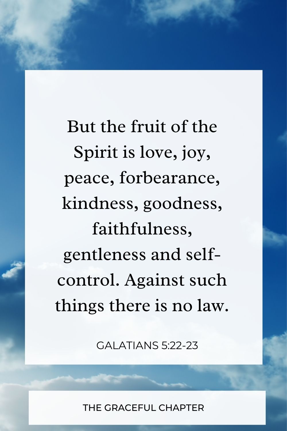 But the fruit of the Spirit is love, joy, peace, forbearance, kindness, goodness, faithfulness, gentleness and self-control. Against such things there is no law. Galatians 5:22-23