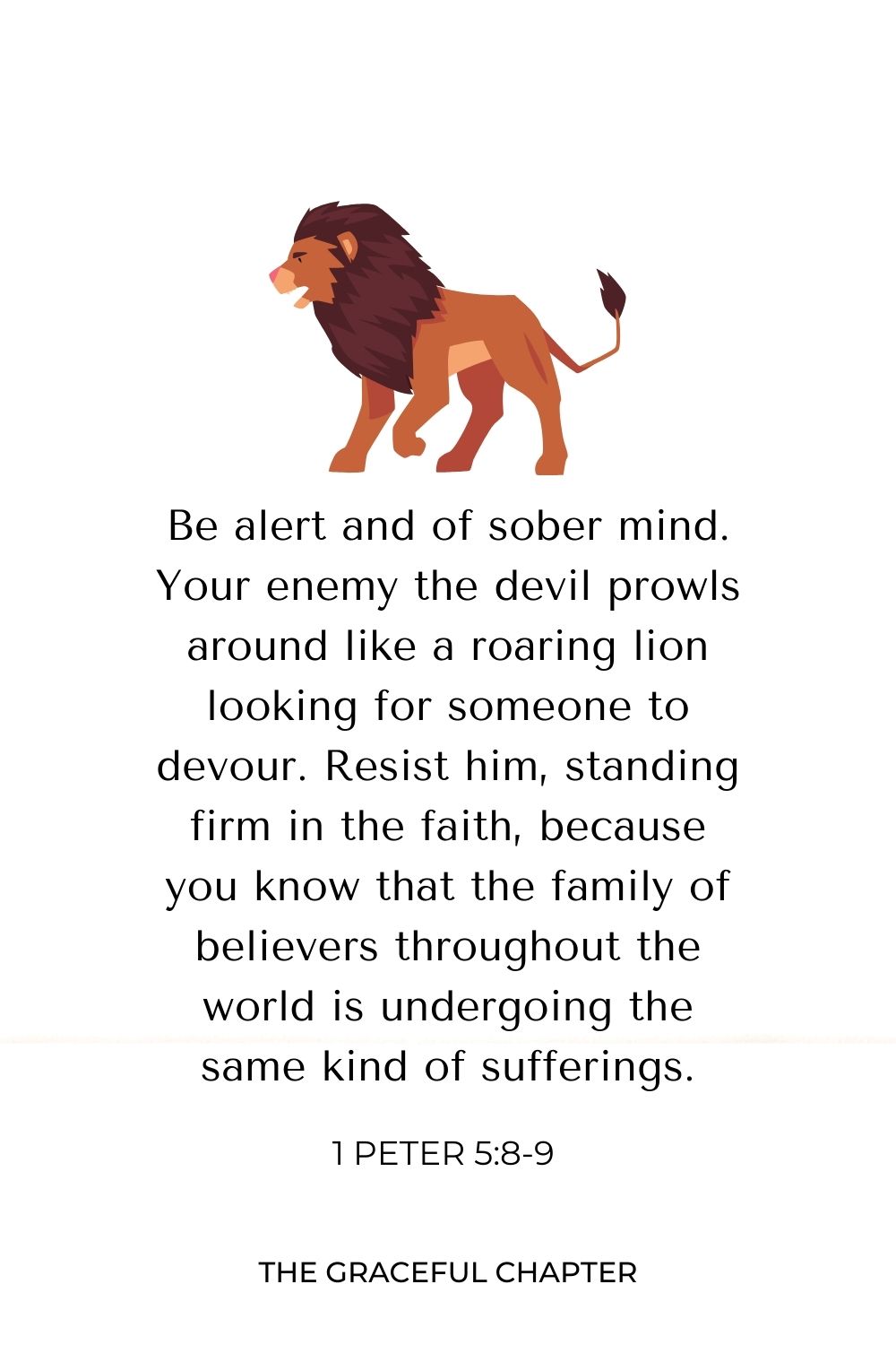 Be alert and of sober mind. Your enemy the devil prowls around like a roaring lion looking for someone to devour. Resist him, standing firm in the faith, because you know that the family of believers throughout the world is undergoing the same kind of sufferings.
1 Peter 5:8-9