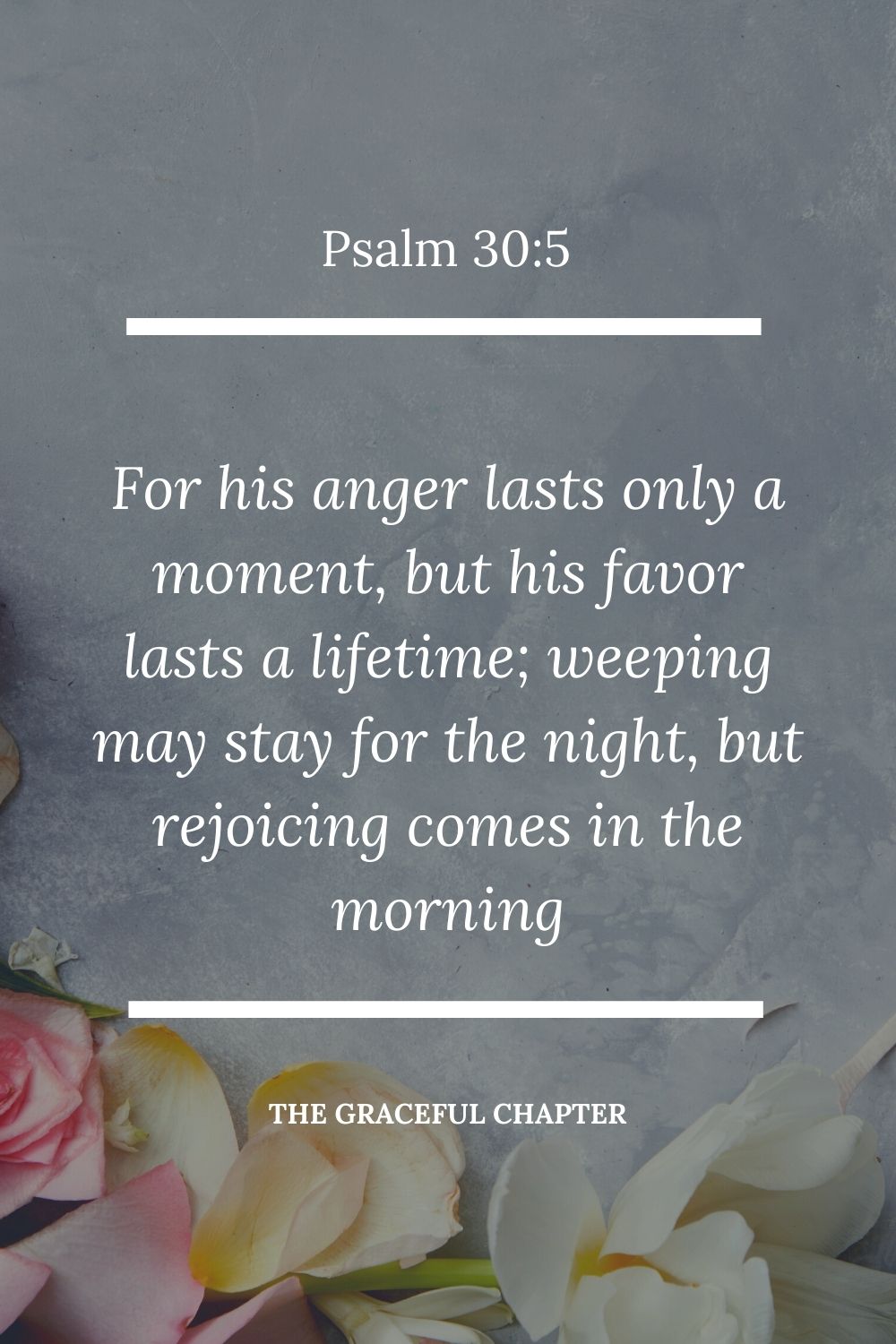 For his anger lasts only a moment, but his favor lasts a lifetime; weeping may stay for the night, but rejoicing comes in the morning Psalm 30:5