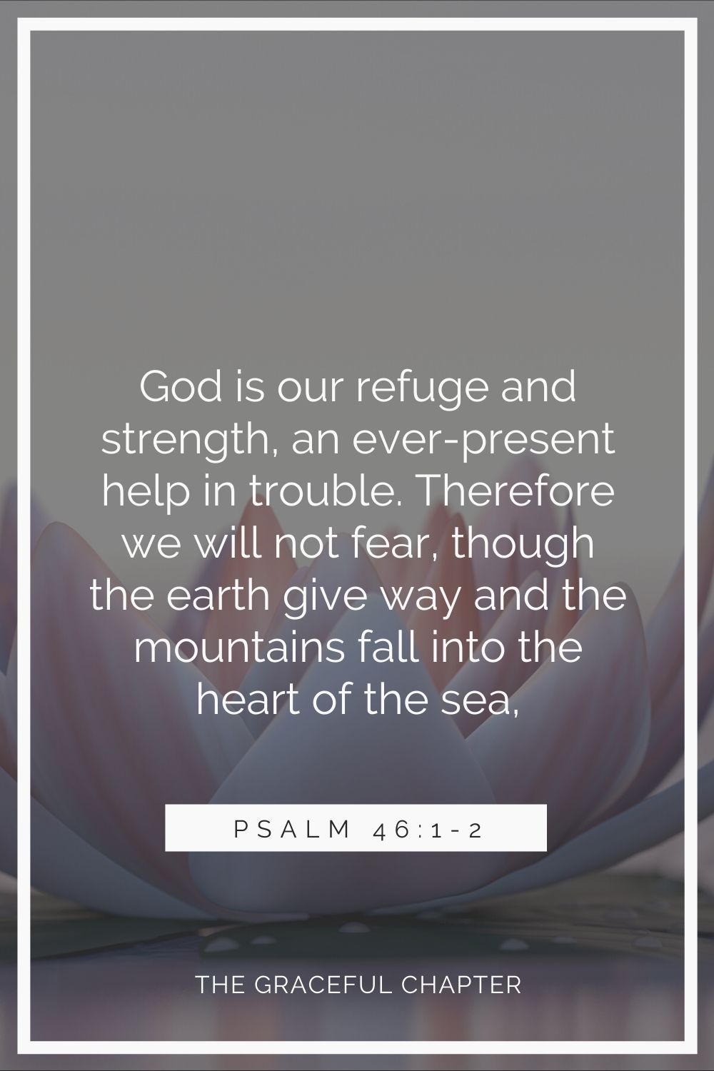 God is our refuge and strength,  an ever-present help in trouble. Therefore we will not fear, though the earth give way and the mountains fall into the heart of the sea. Psalm 46:1-2