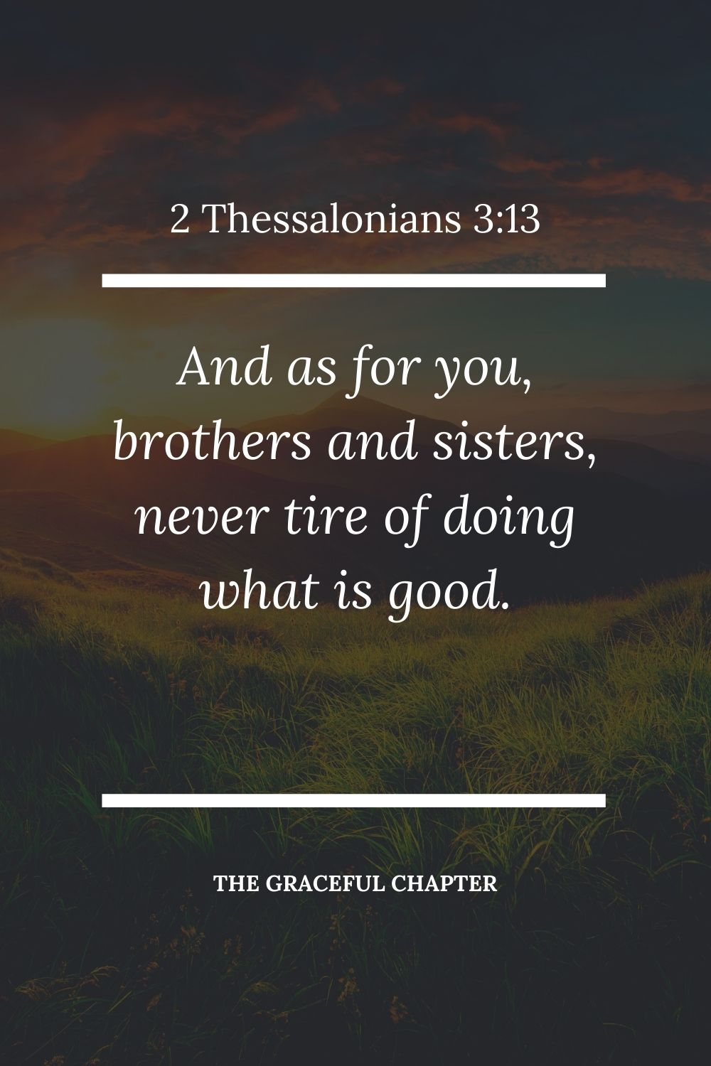 And as for you, brothers and sisters, never tire of doing what is good. 2 Thessalonians 3:13