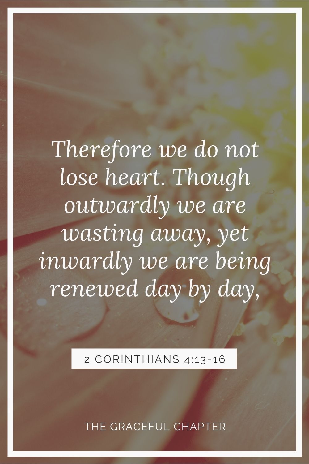 Therefore we do not lose heart. Though outwardly we are wasting away, yet inwardly we are being renewed day by day 2 Corinthians 4:16