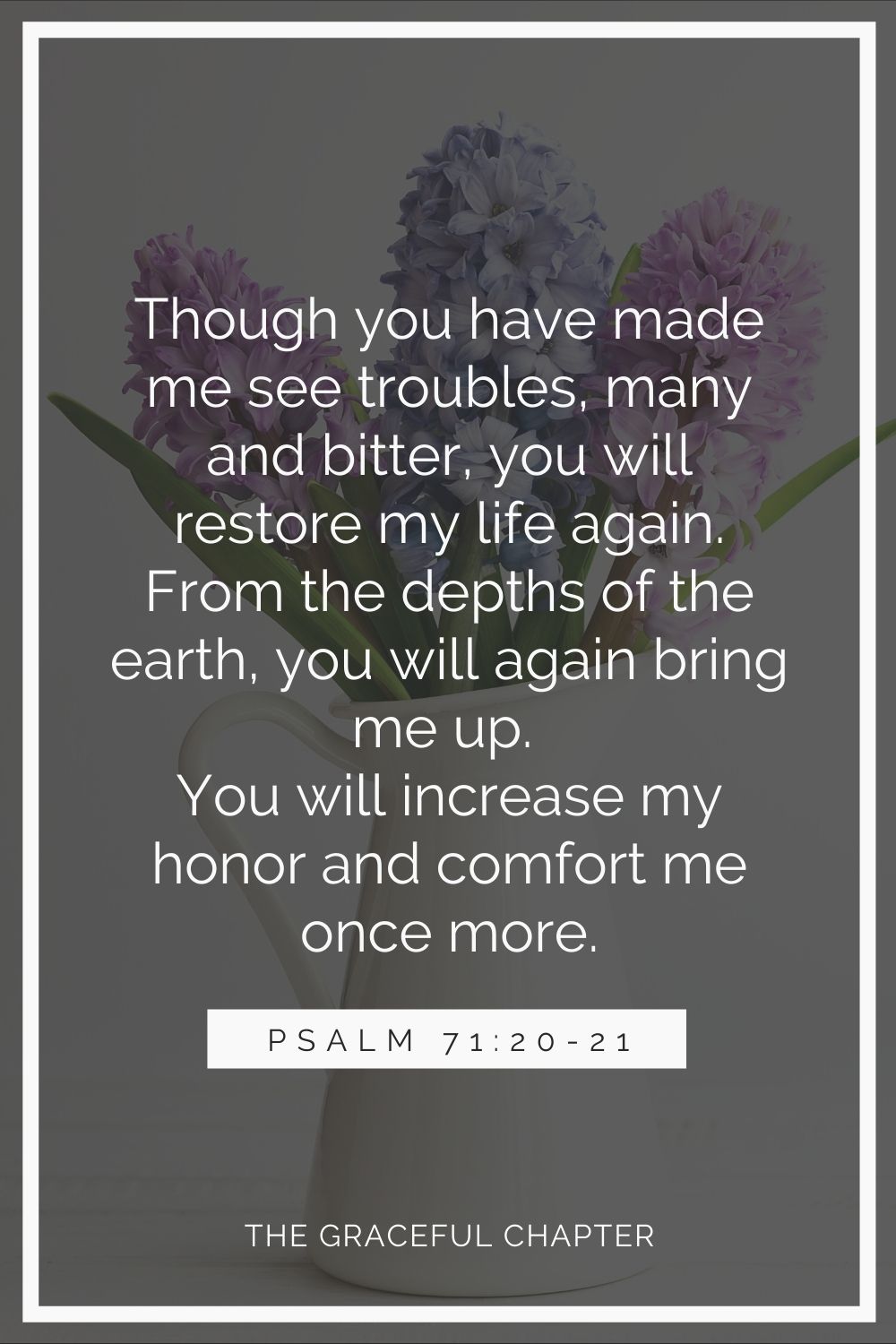 Though you have made me see troubles, many and bitter, you will restore my life again; from the depths of the earth you will again bring me up. You will increase my honor and comfort me once more. Psalm 71:20-21