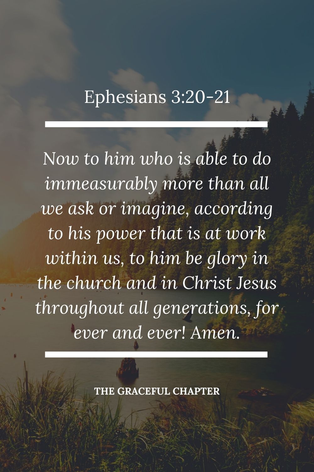 Now to him who is able to do immeasurably more than all we ask or imagine, according to his power that is at work within us,  to him be glory in the church and in Christ Jesus throughout all generations, forever and ever! Amen. Ephesians 3:20-21