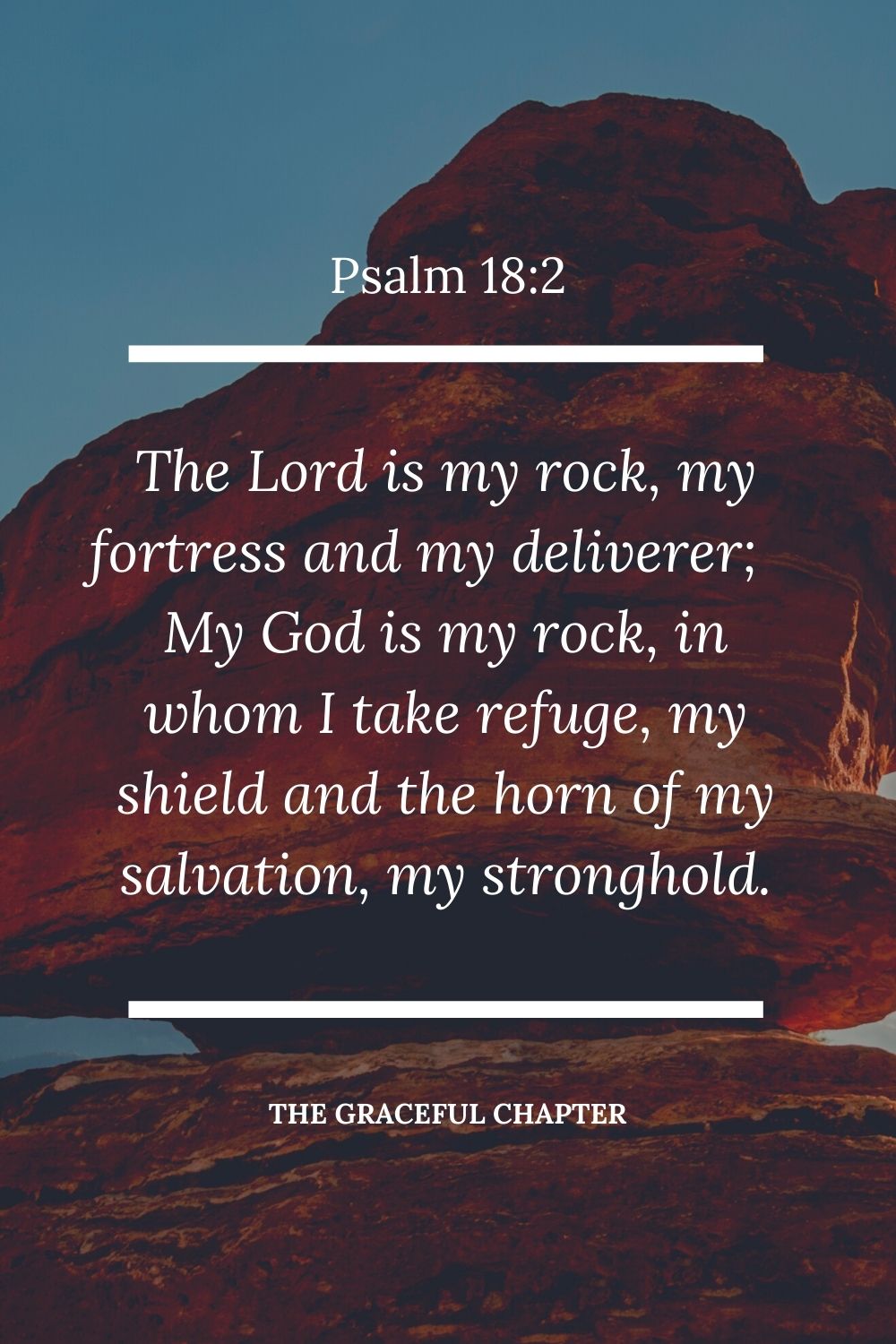 The Lord is my rock, my fortress and my deliverer; my God is my rock, in whom I take refuge, my shield and the horn of my salvation, my stronghold. Psalm 18:2