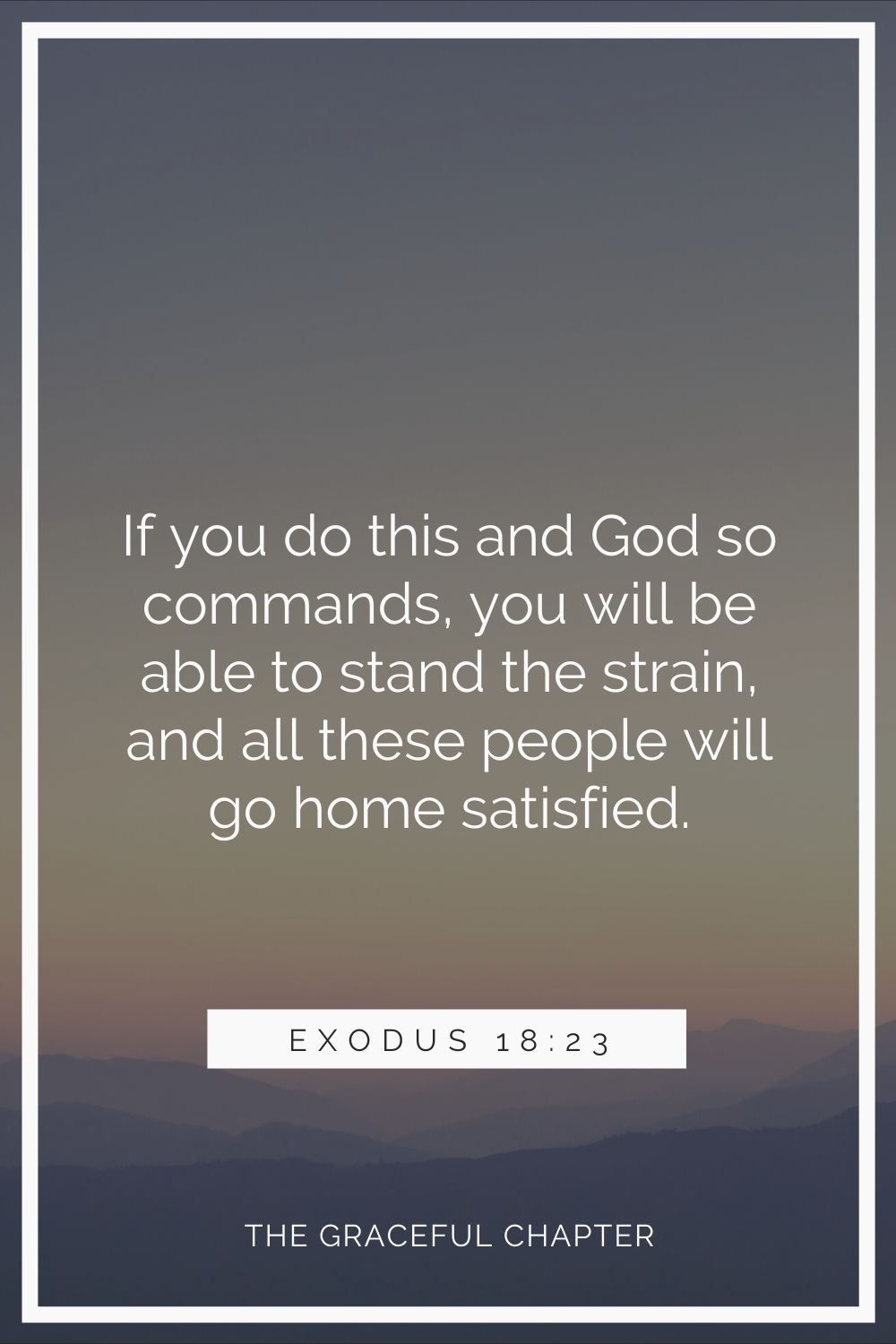 If you do this and God so commands, you will be able to stand the strain, and all these people will go home satisfied.” Exodus 18:23