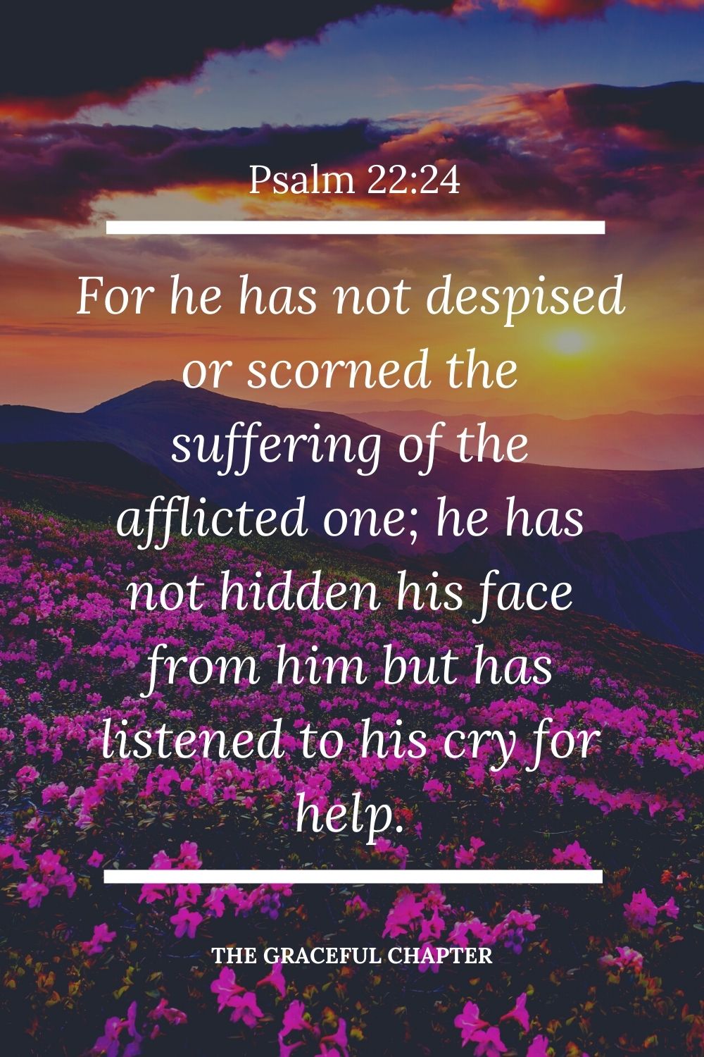 For he has not despised or scorned  the suffering of the afflicted one; he has not hidden his face from him but has listened to his cry for help Psalm 22:24.