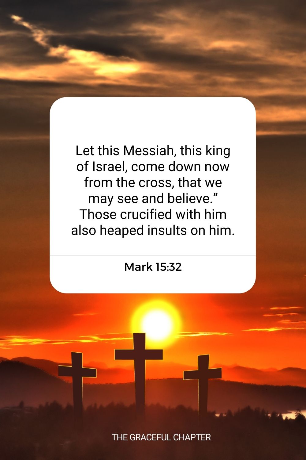 Let this Messiah, this king of Israel, come down now from the cross, that we may see and believe.” Those crucified with him also heaped insults on him. Mark 15:32