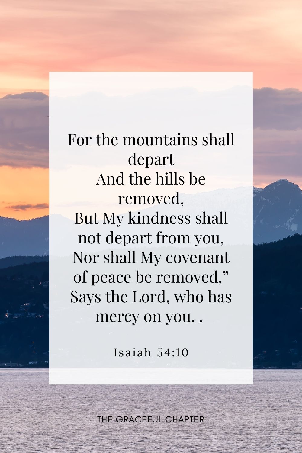 For the mountains shall depart And the hills be removed, But My kindness shall not depart from you, Nor shall My covenant of peace be removed,” Says the Lord, who has mercy on you. Isaiah 54:10