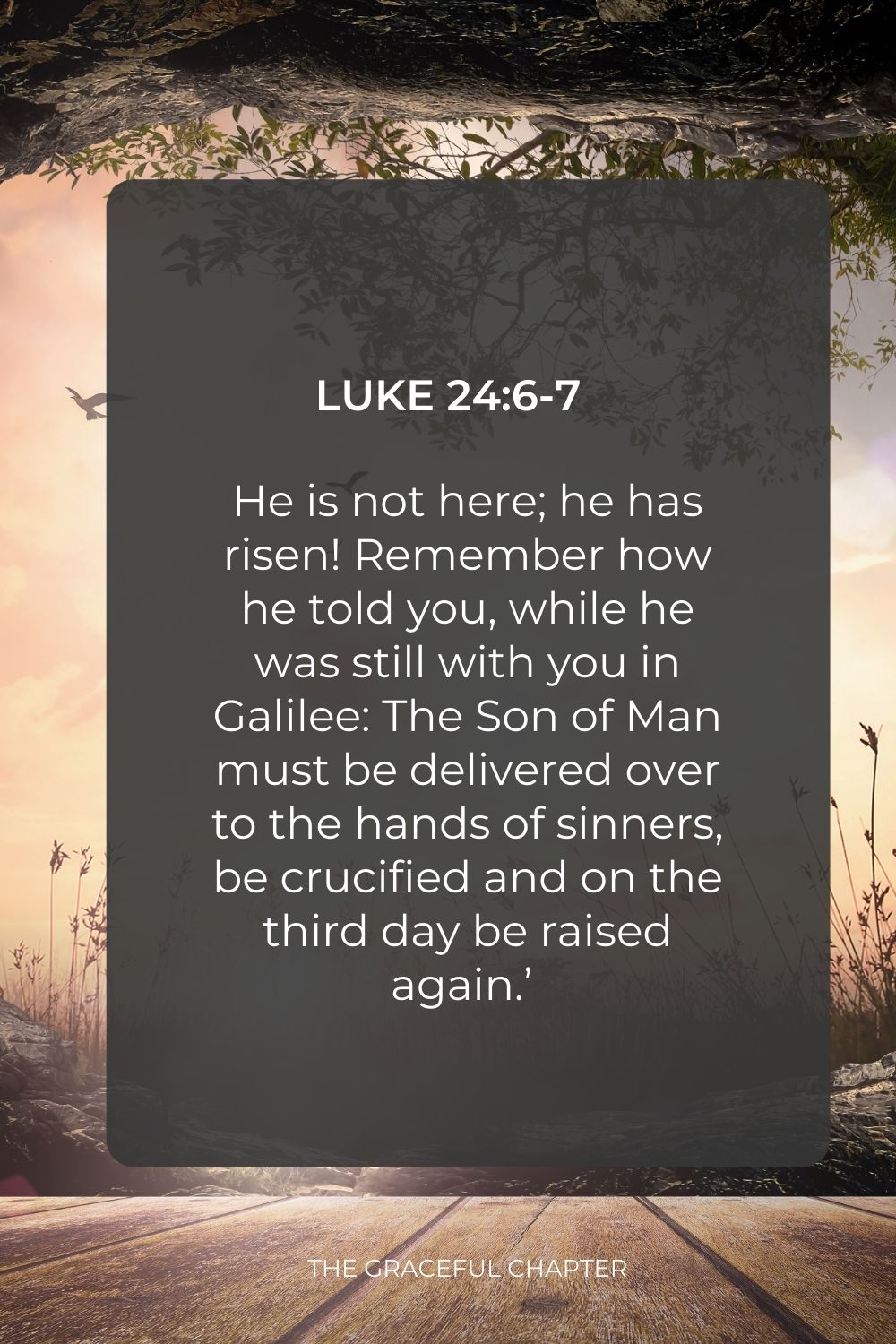 He is not here; he has risen! Remember how he told you, while he was still with you in Galilee: The Son of Man must be delivered over to the hands of sinners, be crucified and on the third day be raised again.’  ”Luke 24:6-7