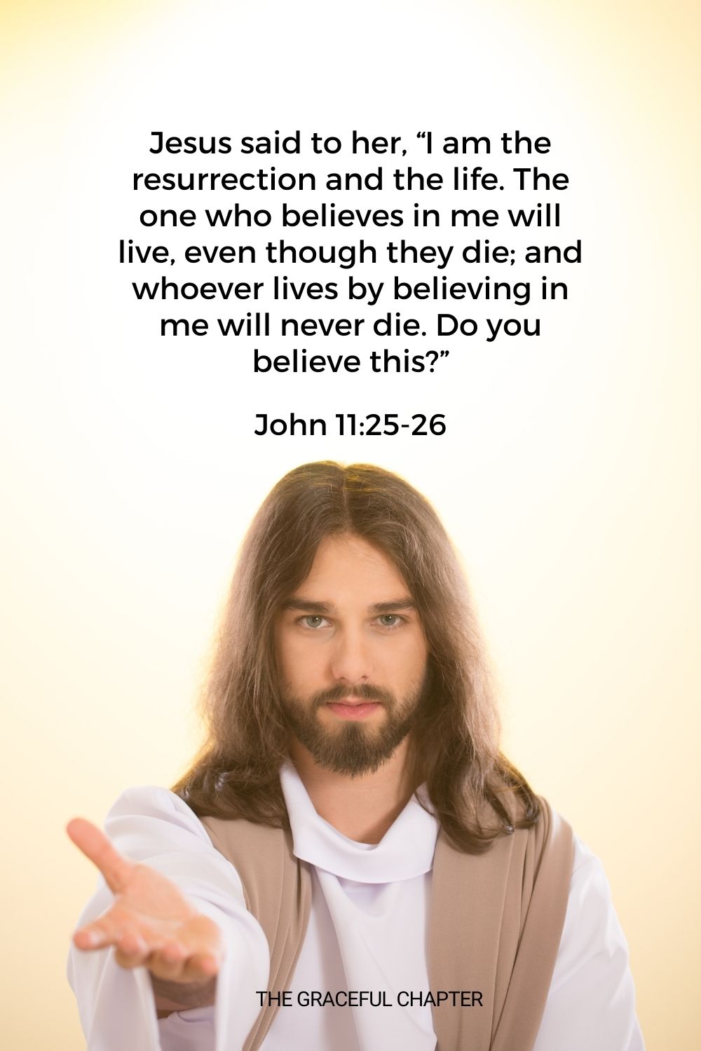 Jesus said to her, “I am the resurrection and the life. The one who believes in me will live, even though they die; and whoever lives by believing in me will never die. Do you believe this?” John 11:25-26