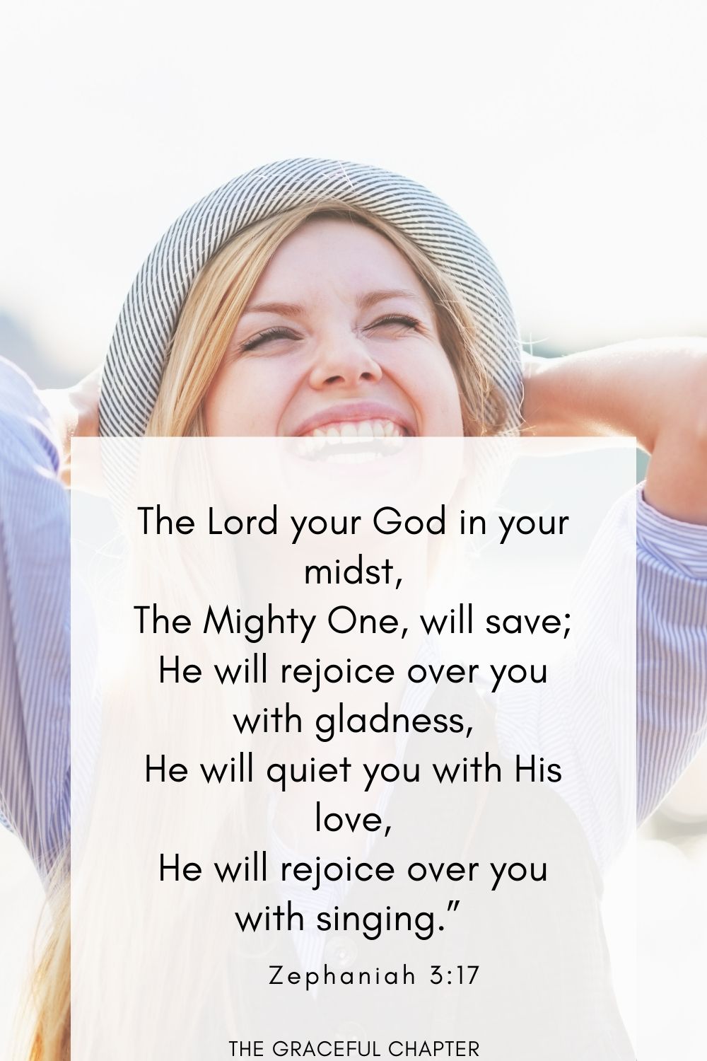 The Lord your God in your midst, The Mighty One, will save; He will rejoice over you with gladness, He will quiet you with His love, He will rejoice over you with singing.” Zephaniah 3:17