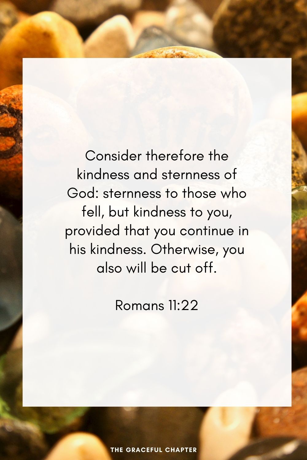 Consider therefore the kindness and sternness of God: sternness to those who fell, but kindness to you, provided that you continue in his kindness. Otherwise, you also will be cut off. Romans 11:22