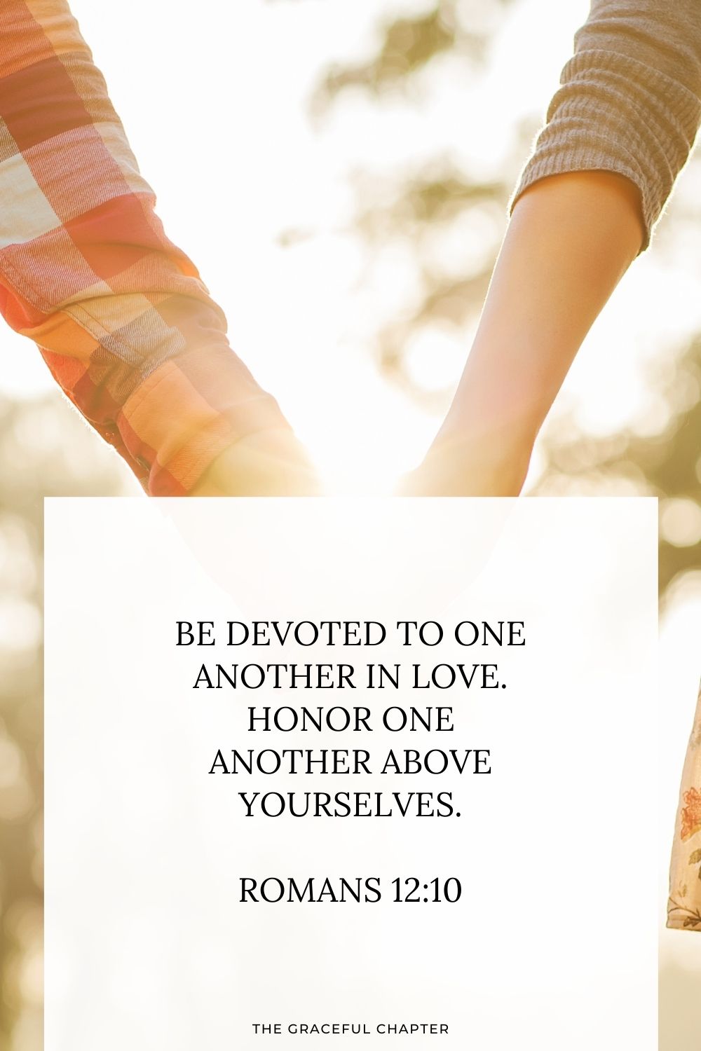 Be devoted to one another in love. Honor one another above yourselves. Romans 12:10