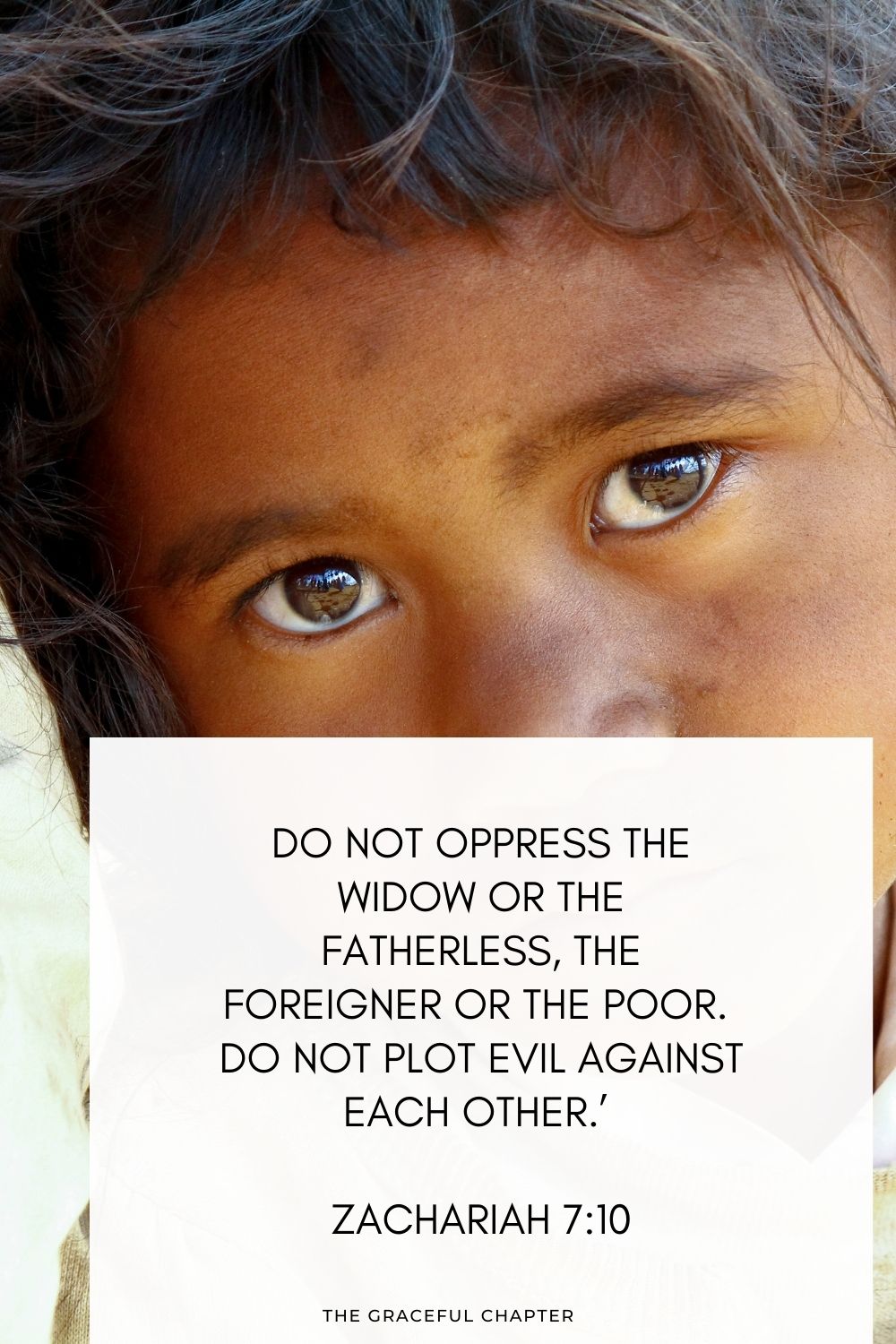 Do not oppress the widow or the fatherless, the foreigner or the poor. Do not plot evil against each other.’ Zachariah 7:10