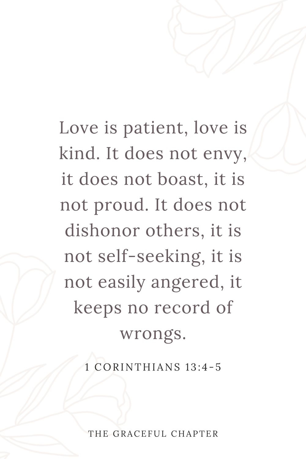 Love is patient, love is kind. It does not envy, it does not boast, it is not proud.  It does not dishonor others, it is not self-seeking, it is not easily angered, it keeps no record of wrongs. 1 Corinthians 13:4-5