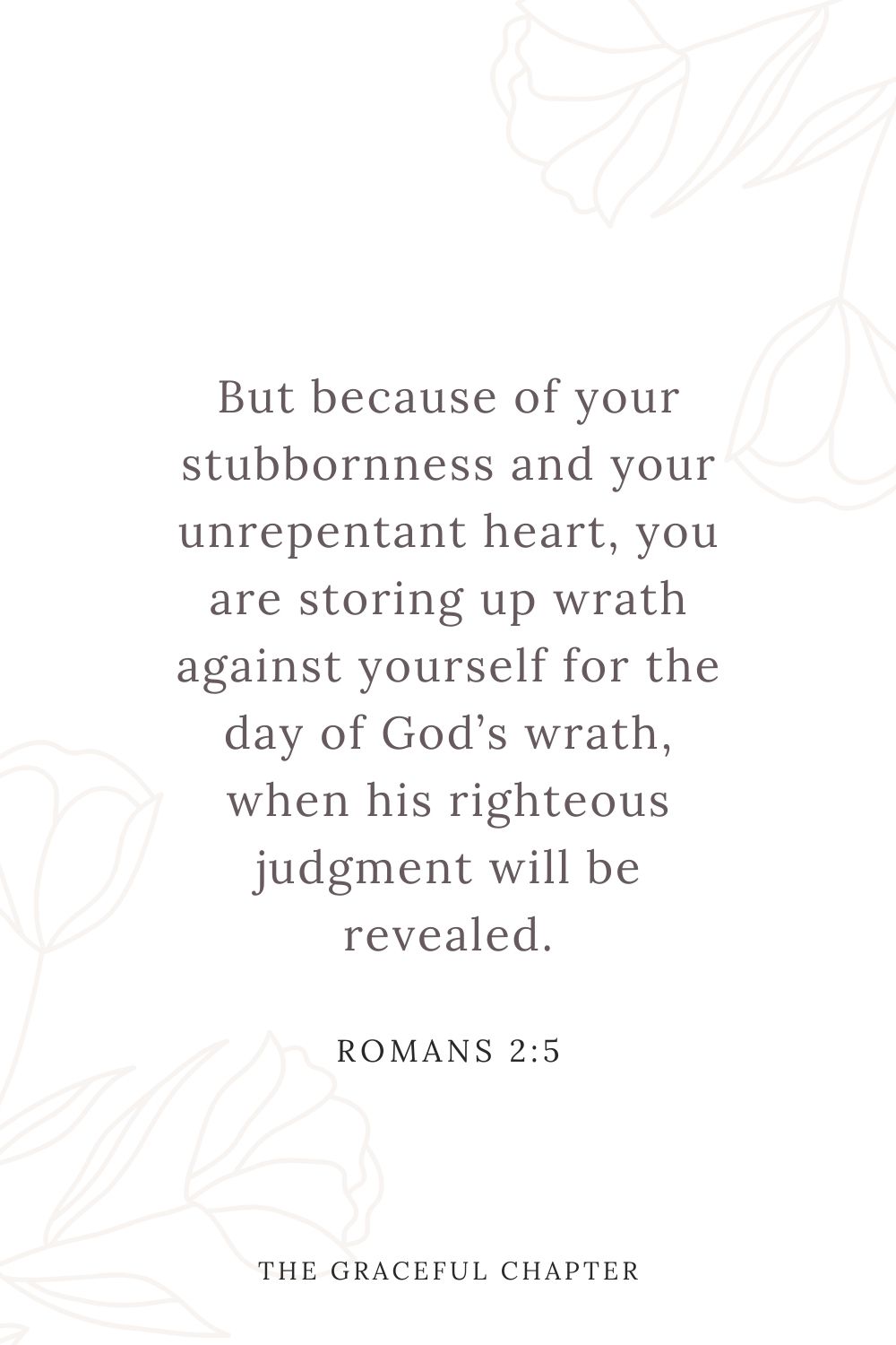 But because of your stubbornness and your unrepentant heart, you are storing up wrath against yourself for the day of God’s wrath, when his righteous judgment will be revealed. Romans 2:5