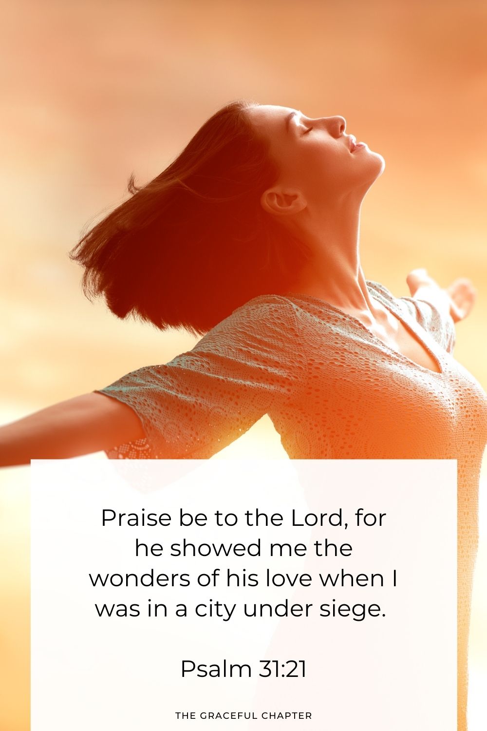 Praise be to the Lord, for he showed me the wonders of his love  when I was in a city under siege. Psalm 31:21