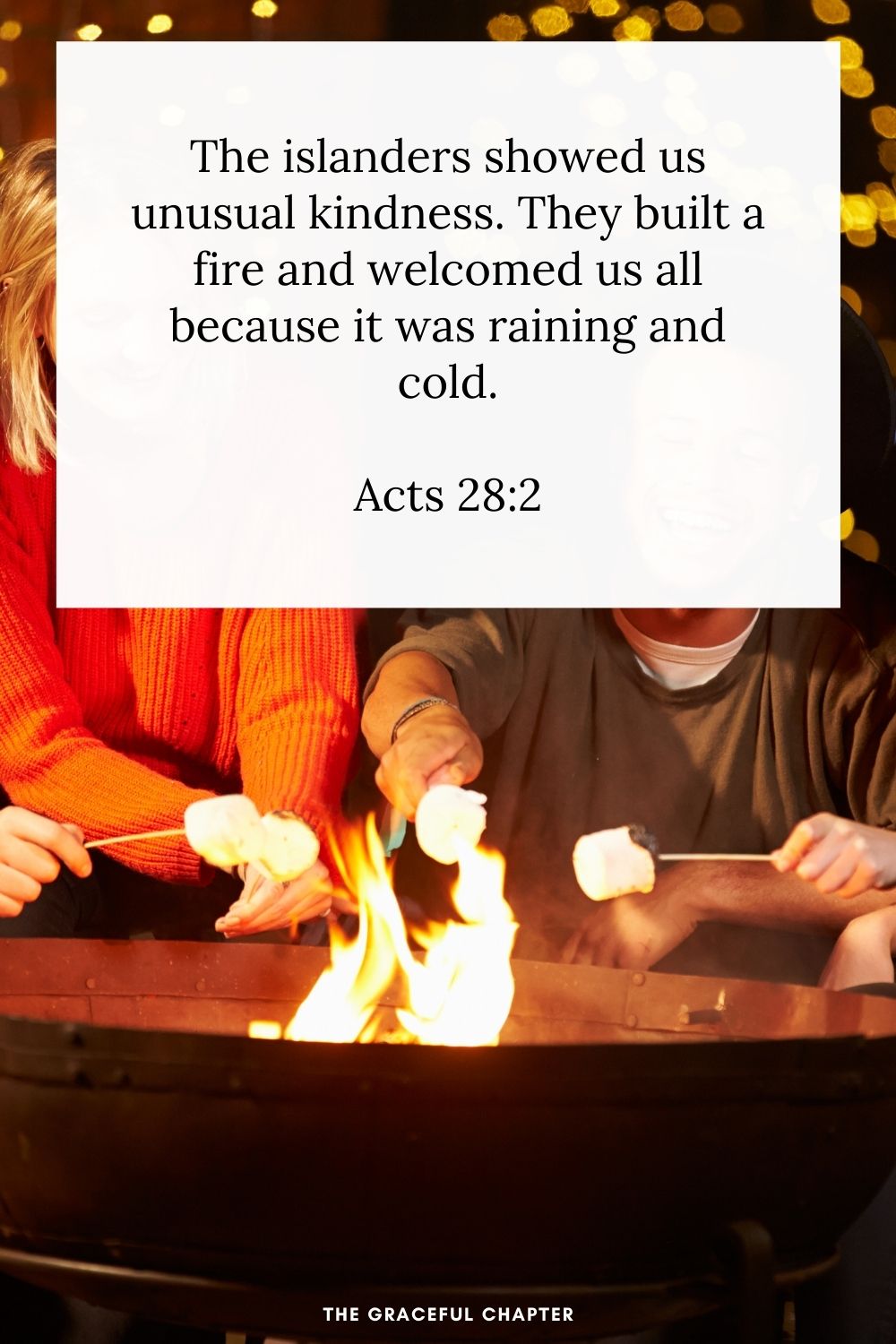 The islanders showed us unusual kindness. They built a fire and welcomed us all because it was raining and cold. Acts 28:2