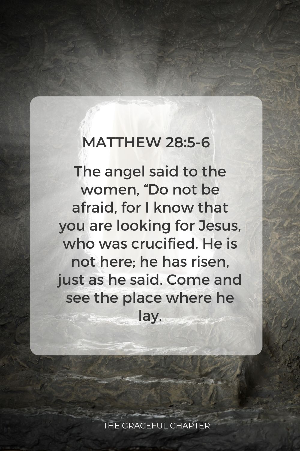 The angel said to the women, “Do not be afraid, for I know that you are looking for Jesus, who was crucified. He is not here; he has risen, just as he said. Come and see the place where he lay. Matthew 28:5-6