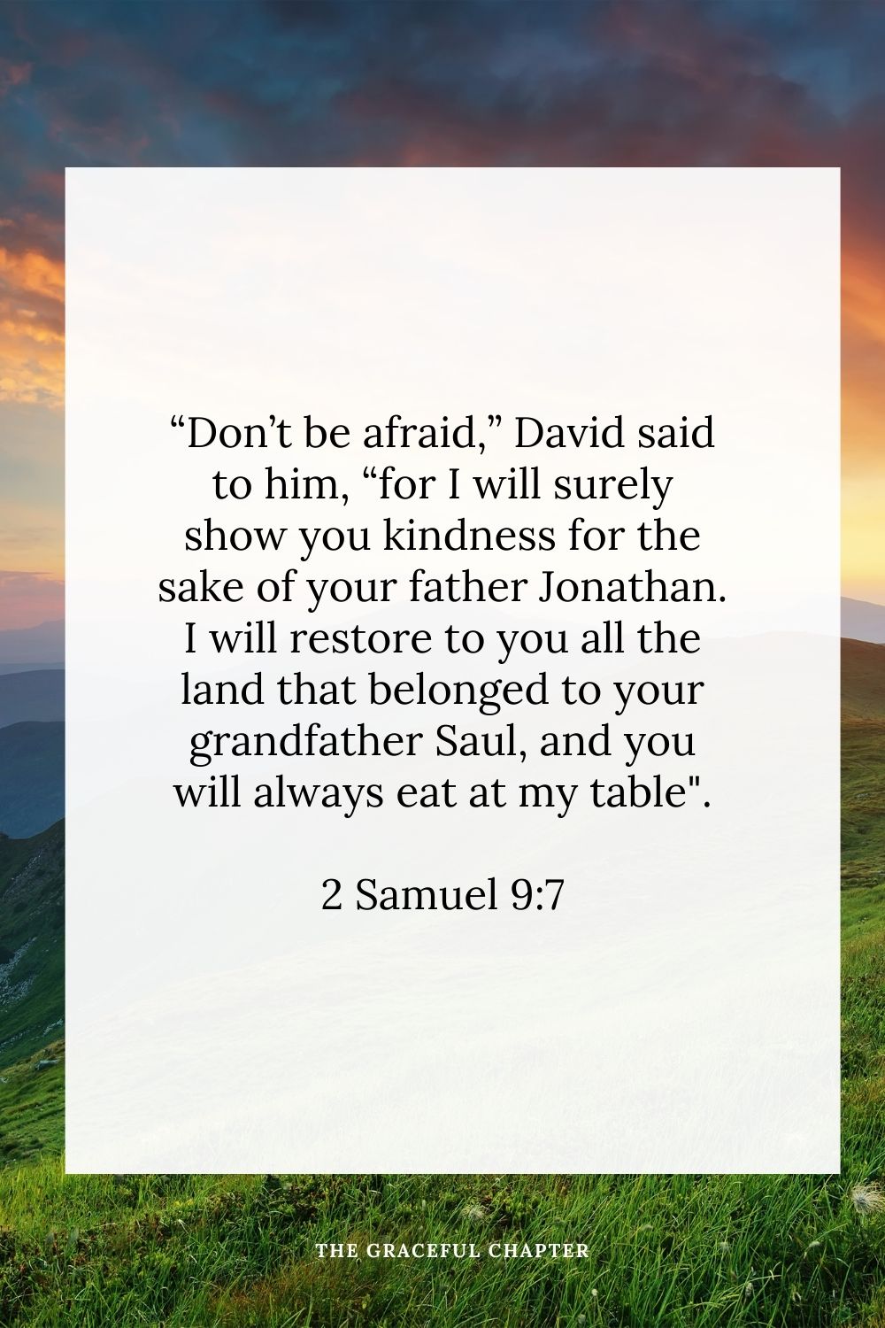 “Don’t be afraid,” David said to him, “for I will surely show you kindness for the sake of your father Jonathan. I will restore to you all the land that belonged to your grandfather Saul, and you will always eat at my table.” 2 Samuel 9:7