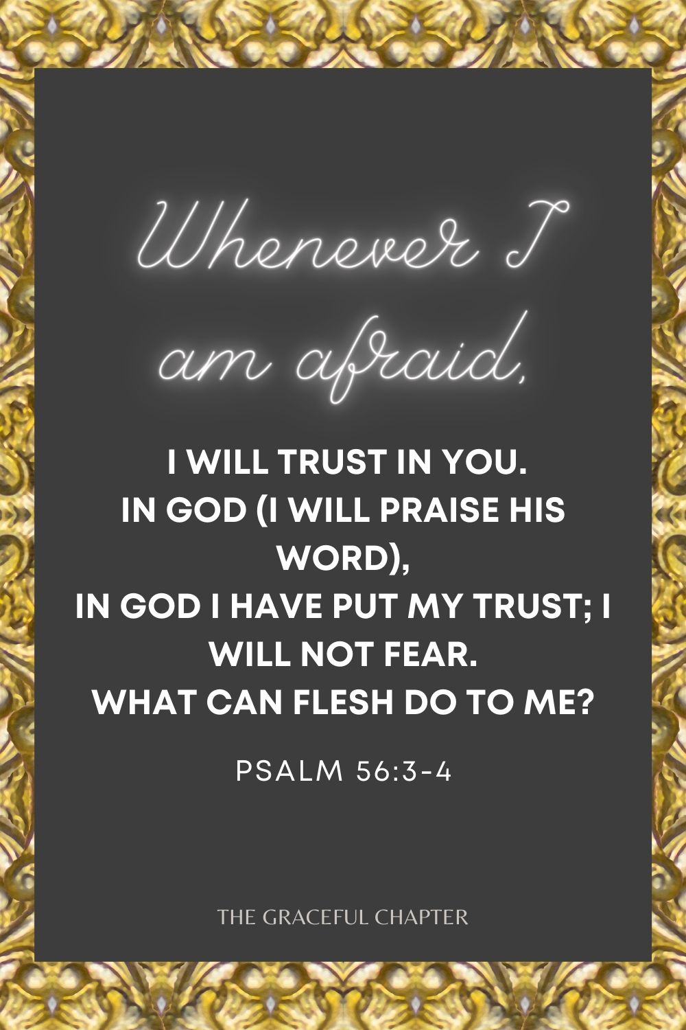 Whenever I am afraid, I will trust in You. In God (I will praise His word), In God I have put my trust; I will not fear. What can flesh do to me? Psalm 56:3-4