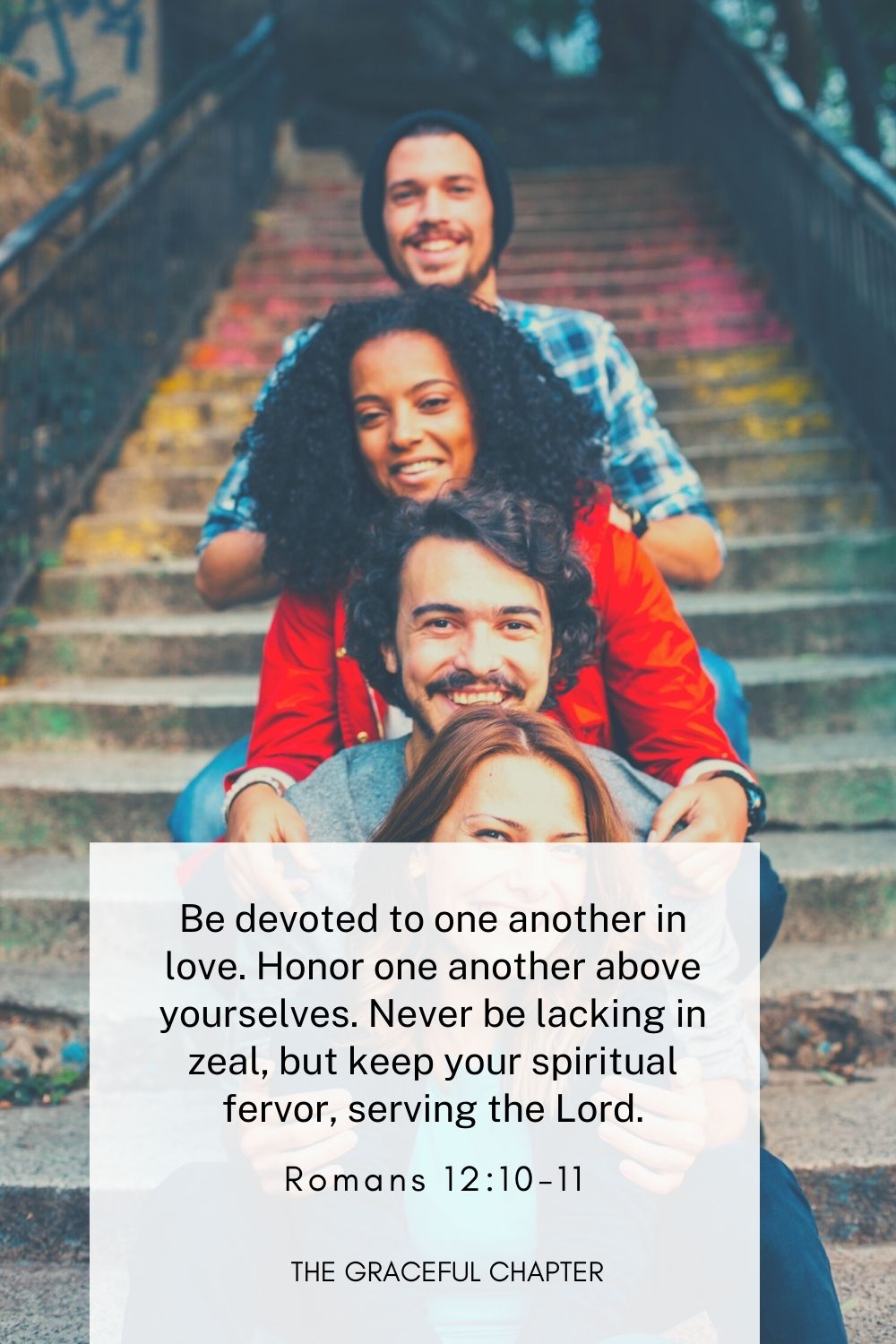 Be devoted to one another in love. Honor one another above yourselves. Never be lacking in zeal, but keep your spiritual fervor, serving the Lord.
Romans 12:10-11