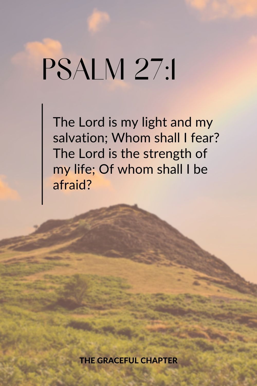 The Lord is my light and my salvation; Whom shall I fear? The Lord is the strength of my life; Of whom shall I be afraid? Psalm 27:1